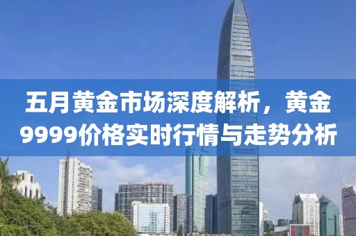 五月黃金市場深度解析，黃金9999價格實時行情與走勢分析