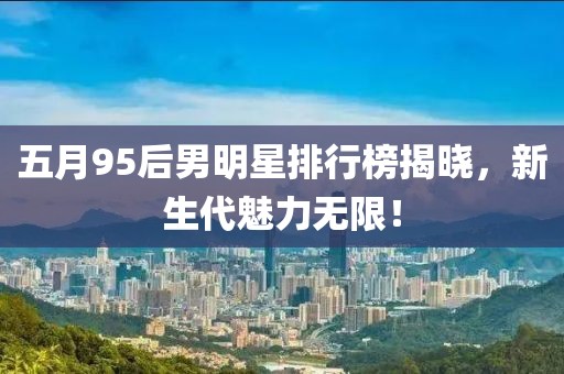 五月95后男明星排行榜揭曉，新生代魅力無限！