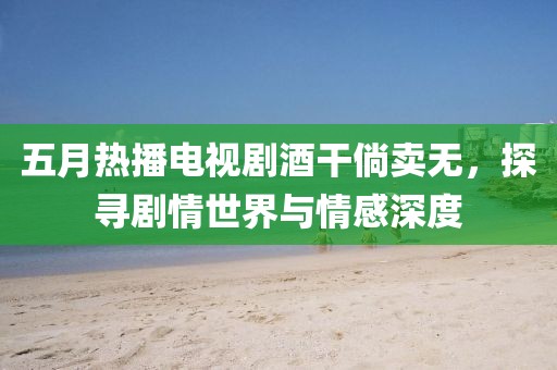 五月熱播電視劇酒干倘賣無，探尋劇情世界與情感深度