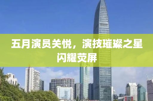 五月演員關悅，演技璀璨之星閃耀熒屏