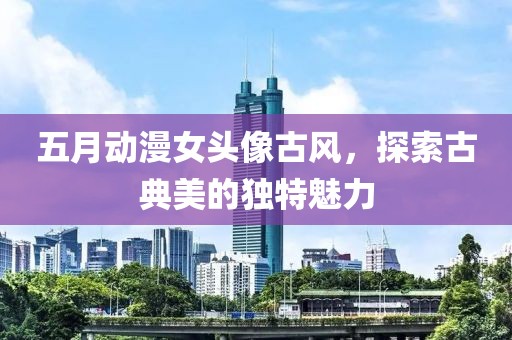 五月動漫女頭像古風，探索古典美的獨特魅力