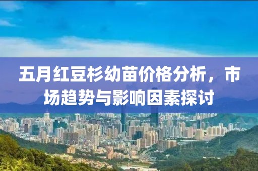 五月紅豆杉幼苗價格分析，市場趨勢與影響因素探討