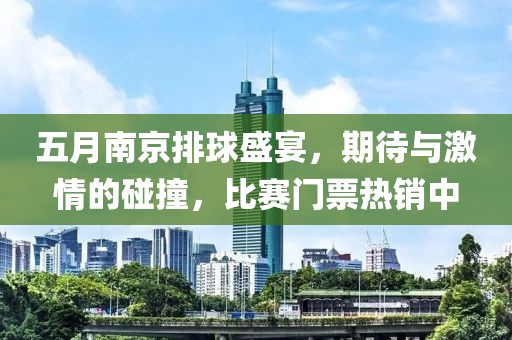 五月南京排球盛宴，期待與激情的碰撞，比賽門票熱銷中