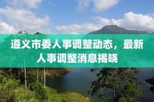 遵義市委人事調整動態，最新人事調整消息揭曉
