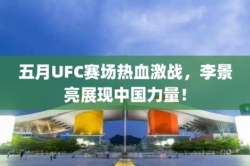 五月UFC賽場熱血激戰，李景亮展現中國力量！