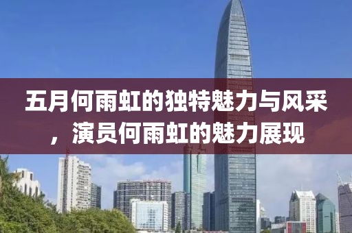 五月何雨虹的獨特魅力與風采，演員何雨虹的魅力展現