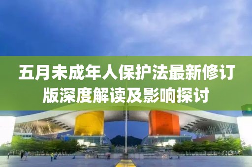 五月未成年人保護法最新修訂版深度解讀及影響探討