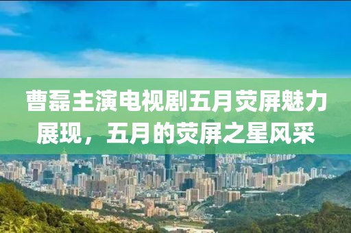 曹磊主演電視劇五月熒屏魅力展現，五月的熒屏之星風采
