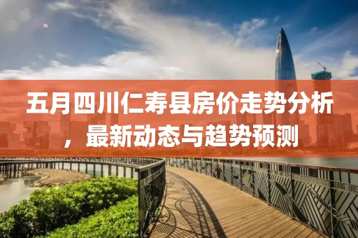 五月四川仁壽縣房價走勢分析，最新動態與趨勢預測