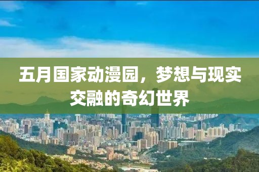 五月國家動漫園，夢想與現實交融的奇幻世界