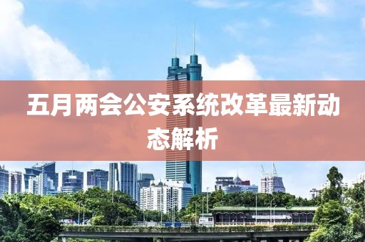 五月兩會公安系統改革最新動態解析