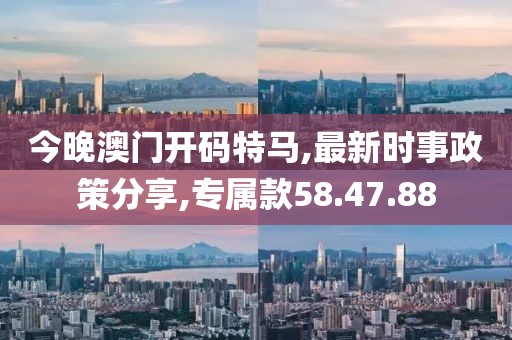 今晚澳門開碼特馬,最新時事政策分享,專屬款58.47.88