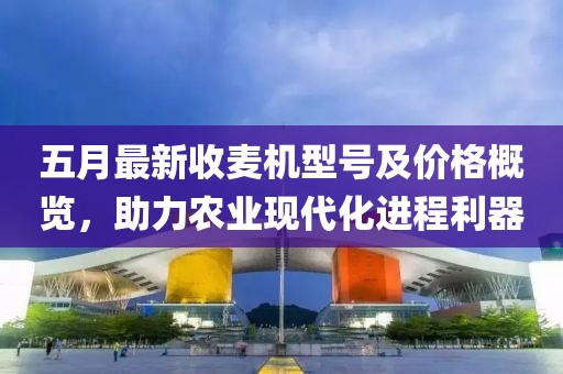 五月最新收麥機型號及價格概覽，助力農業現代化進程利器
