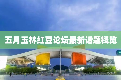 五月玉林紅豆論壇最新話題概覽
