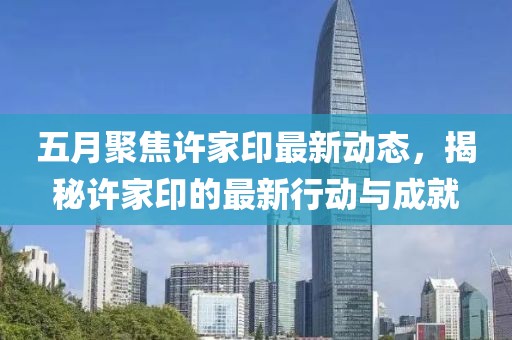 五月聚焦許家印最新動態，揭秘許家印的最新行動與成就