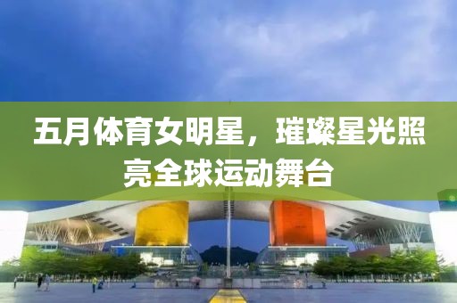 五月體育女明星，璀璨星光照亮全球運動舞臺