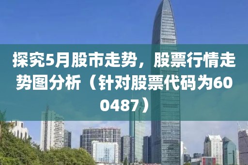 探究5月股市走勢，股票行情走勢圖分析（針對股票代碼為600487）
