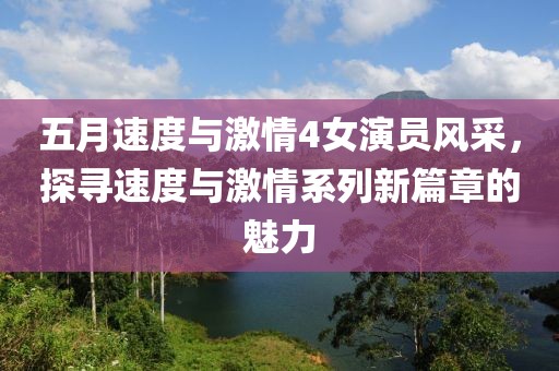 五月速度與激情4女演員風采，探尋速度與激情系列新篇章的魅力