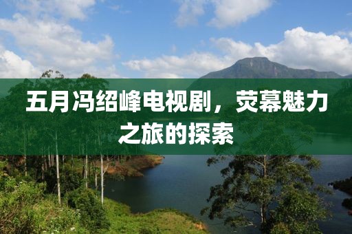 五月馮紹峰電視劇，熒幕魅力之旅的探索