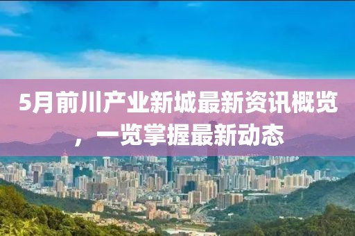 5月前川產業新城最新資訊概覽，一覽掌握最新動態