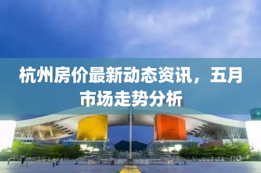 杭州房價最新動態資訊，五月市場走勢分析