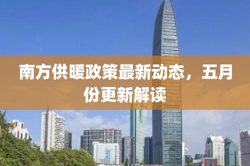 南方供暖政策最新動態，五月份更新解讀