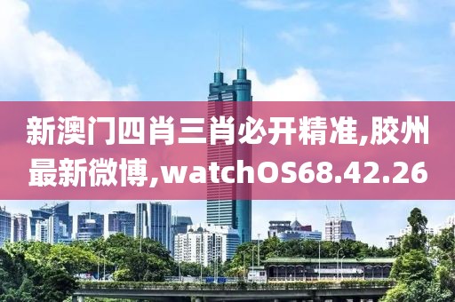 新澳門四肖三肖必開精準,膠州最新微博,watchOS68.42.26