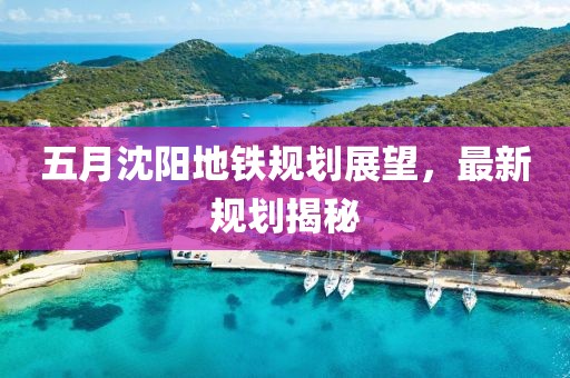 五月沈陽地鐵規劃展望，最新規劃揭秘