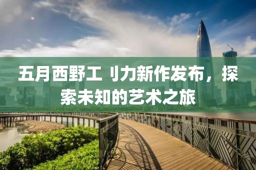 五月西野工刂力新作發布，探索未知的藝術之旅