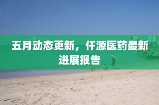 五月動態更新，仟源醫藥最新進展報告