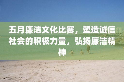 五月廉潔文化比賽，塑造誠信社會的積極力量，弘揚廉潔精神