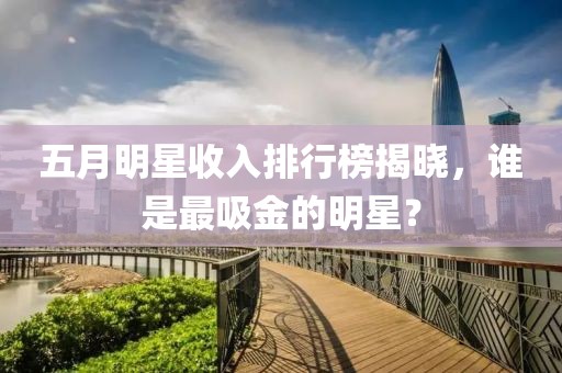 五月明星收入排行榜揭曉，誰是最吸金的明星？