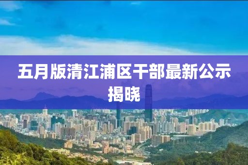 五月版清江浦區干部最新公示揭曉
