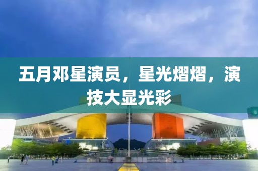 五月鄧星演員，星光熠熠，演技大顯光彩
