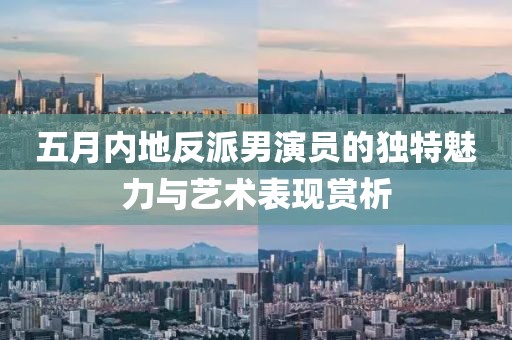 五月內地反派男演員的獨特魅力與藝術表現賞析
