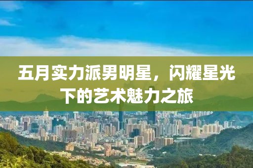 五月實力派男明星，閃耀星光下的藝術魅力之旅
