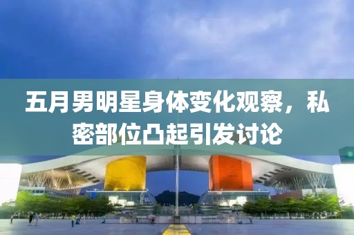 五月男明星身體變化觀察，私密部位凸起引發討論