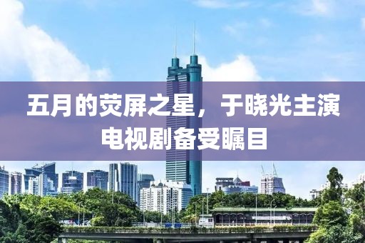 五月的熒屏之星，于曉光主演電視劇備受矚目