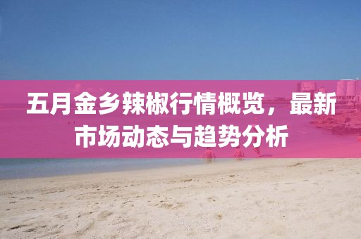 五月金鄉辣椒行情概覽，最新市場動態與趨勢分析