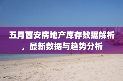 五月西安房地產庫存數據解析，最新數據與趨勢分析