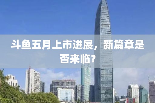 斗魚五月上市進展，新篇章是否來臨？
