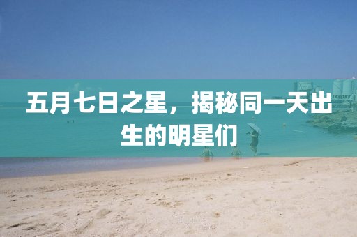 五月七日之星，揭秘同一天出生的明星們