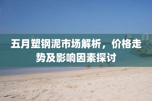 五月塑鋼泥市場解析，價格走勢及影響因素探討