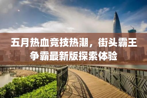 五月熱血競技熱潮，街頭霸王爭霸最新版探索體驗