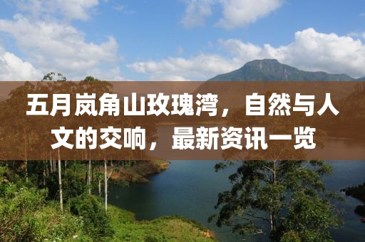 五月嵐角山玫瑰灣，自然與人文的交響，最新資訊一覽
