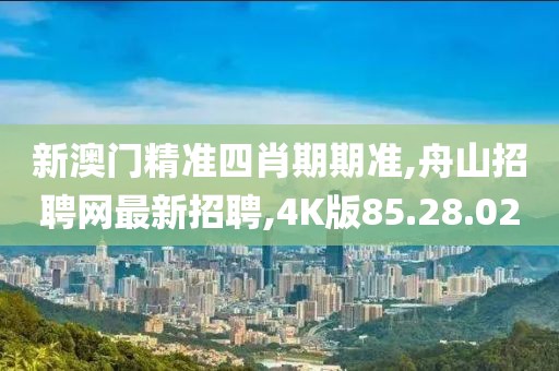 新澳門精準四肖期期準,舟山招聘網最新招聘,4K版85.28.02