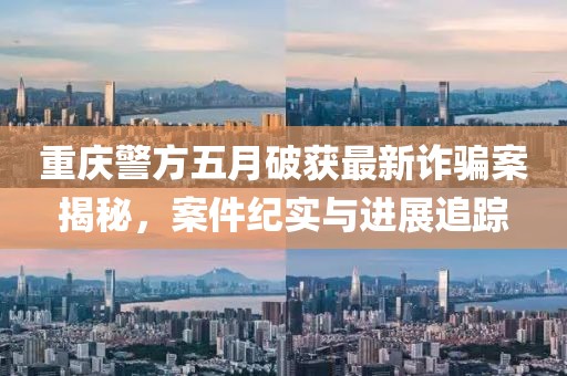 重慶警方五月破獲最新詐騙案揭秘，案件紀實與進展追蹤
