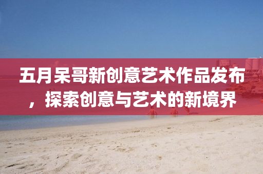 五月呆哥新創意藝術作品發布，探索創意與藝術的新境界