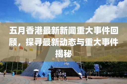 五月香港最新新聞重大事件回顧，探尋最新動態與重大事件揭秘