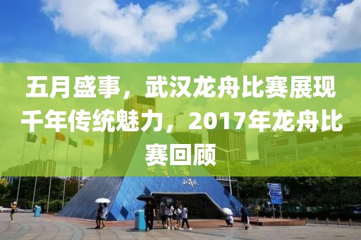 五月盛事，武漢龍舟比賽展現千年傳統魅力，2017年龍舟比賽回顧